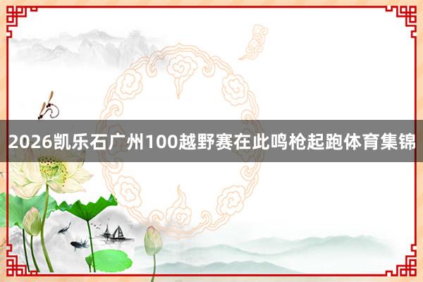 2026凯乐石广州100越野赛在此鸣枪起跑体育集锦
