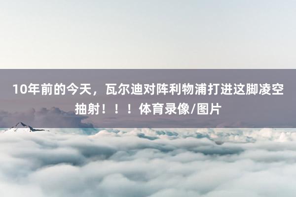 10年前的今天，瓦尔迪对阵利物浦打进这脚凌空抽射！！！体育录像/图片