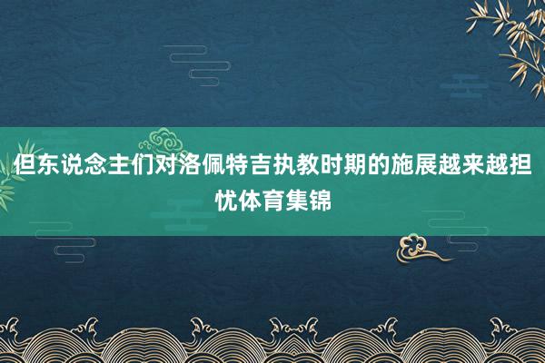 但东说念主们对洛佩特吉执教时期的施展越来越担忧体育集锦