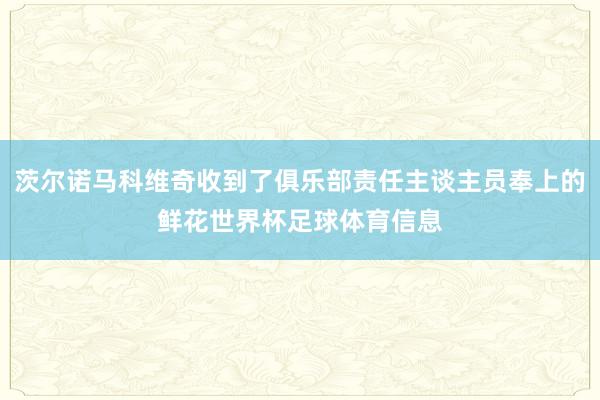 茨尔诺马科维奇收到了俱乐部责任主谈主员奉上的鲜花世界杯足球体育信息