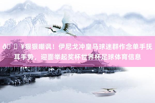 🎥狠狠嘲讽！伊尼戈冲皇马球迷群作念单手抚耳手势，迎面举起奖杯世界杯足球体育信息