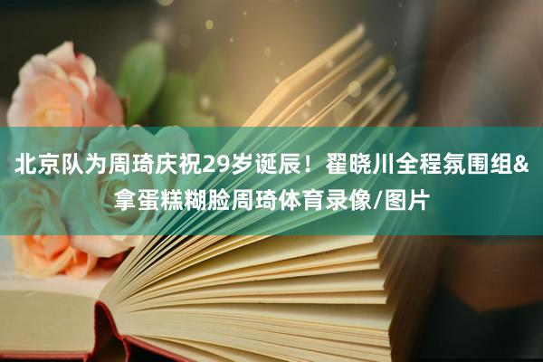 北京队为周琦庆祝29岁诞辰！翟晓川全程氛围组&拿蛋糕糊脸周琦体育录像/图片