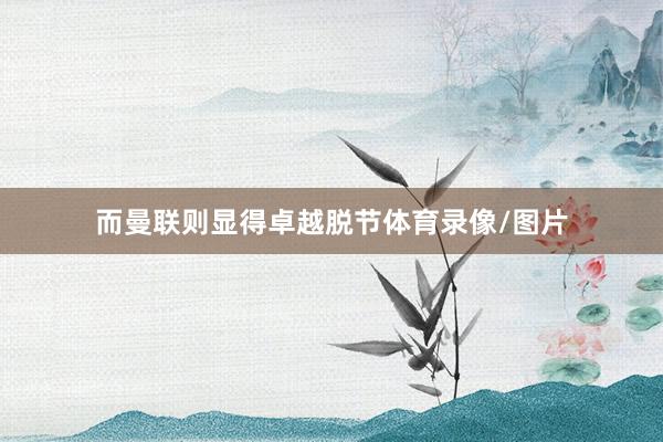 而曼联则显得卓越脱节体育录像/图片