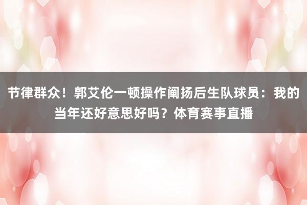 节律群众！郭艾伦一顿操作阐扬后生队球员：我的当年还好意思好吗？体育赛事直播