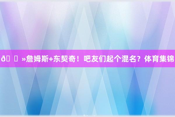 👻詹姆斯+东契奇！吧友们起个混名？体育集锦