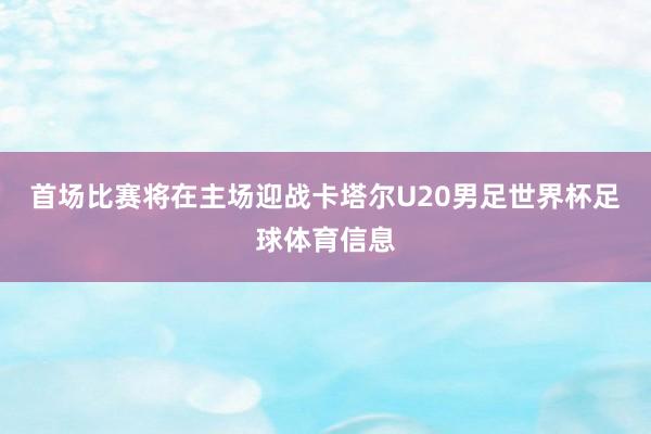 首场比赛将在主场迎战卡塔尔U20男足世界杯足球体育信息