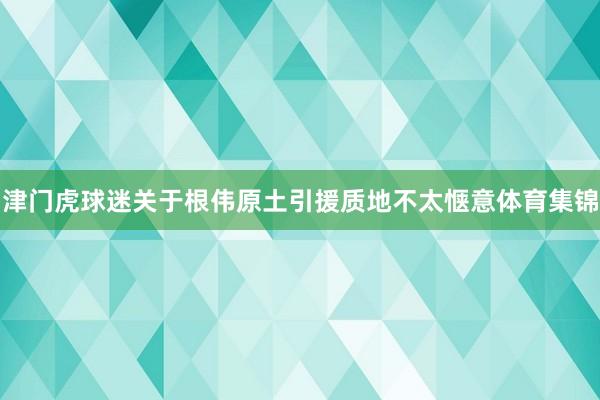 津门虎球迷关于根伟原土引援质地不太惬意体育集锦