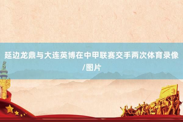 延边龙鼎与大连英博在中甲联赛交手两次体育录像/图片