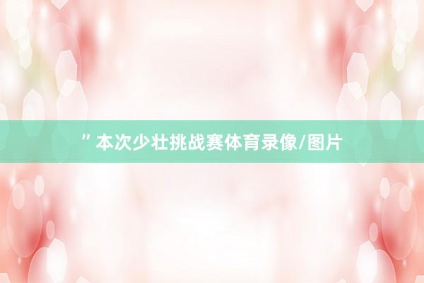 ”　　本次少壮挑战赛体育录像/图片