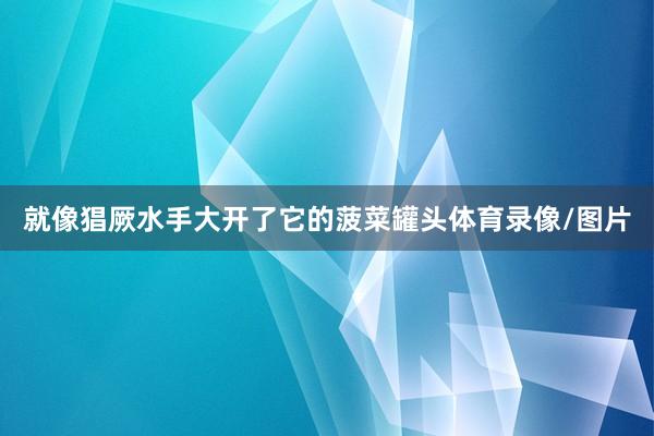 就像猖厥水手大开了它的菠菜罐头体育录像/图片