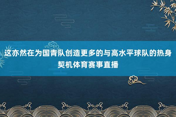 这亦然在为国青队创造更多的与高水平球队的热身契机体育赛事直播