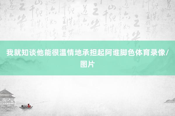 我就知谈他能很温情地承担起阿谁脚色体育录像/图片