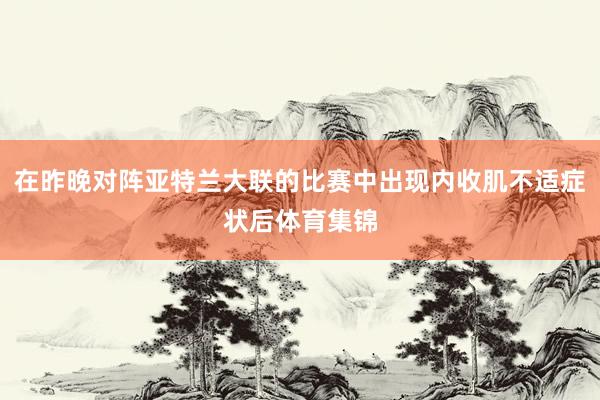 在昨晚对阵亚特兰大联的比赛中出现内收肌不适症状后体育集锦