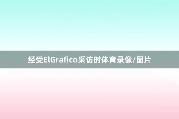 经受ElGrafico采访时体育录像/图片