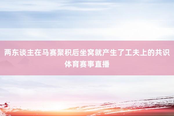 两东谈主在马赛聚积后坐窝就产生了工夫上的共识体育赛事直播