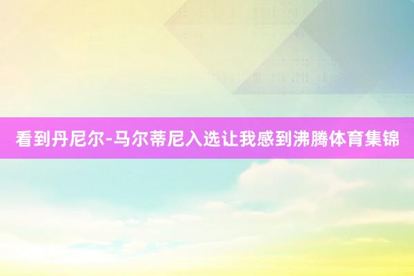 看到丹尼尔-马尔蒂尼入选让我感到沸腾体育集锦