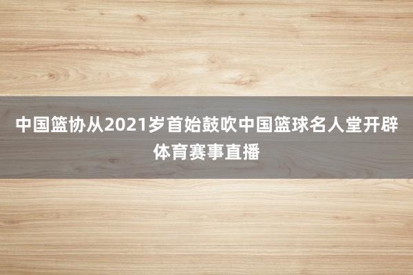 中国篮协从2021岁首始鼓吹中国篮球名人堂开辟体育赛事直播