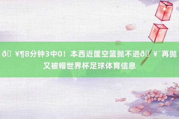 🥶8分钟3中0！本西近筐空篮抛不进🥴再抛又被帽世界杯足球体育信息