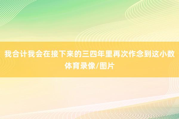 我合计我会在接下来的三四年里再次作念到这小数体育录像/图片