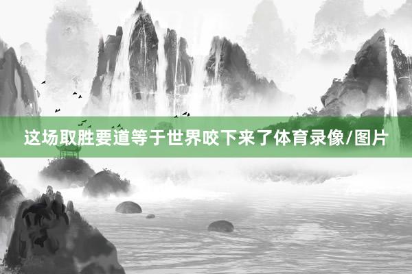 这场取胜要道等于世界咬下来了体育录像/图片