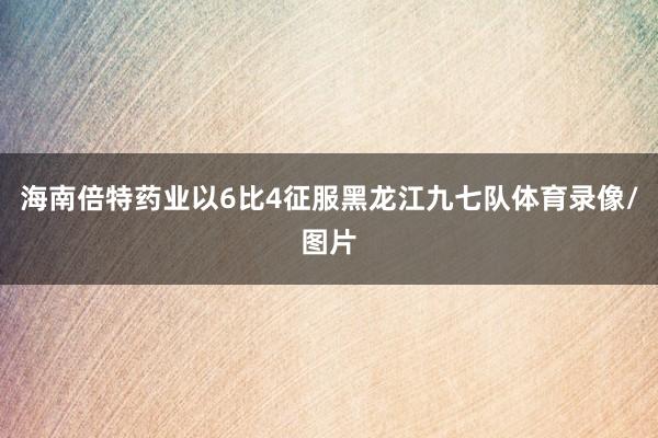 海南倍特药业以6比4征服黑龙江九七队体育录像/图片