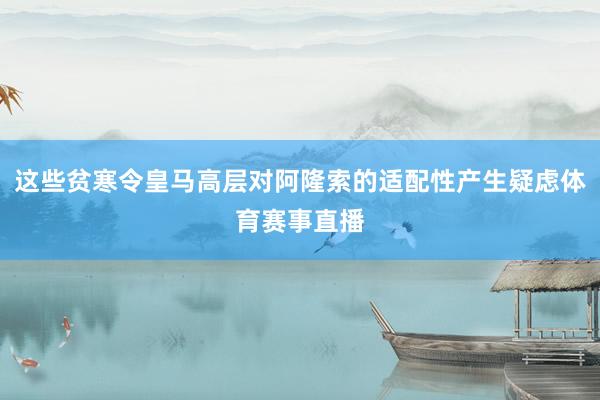 这些贫寒令皇马高层对阿隆索的适配性产生疑虑体育赛事直播