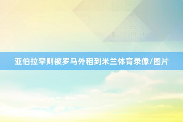 亚伯拉罕则被罗马外租到米兰体育录像/图片