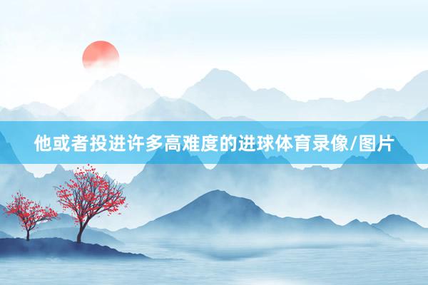 他或者投进许多高难度的进球体育录像/图片