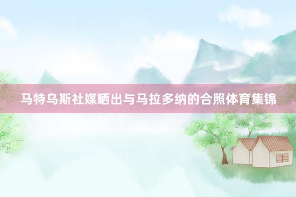 马特乌斯社媒晒出与马拉多纳的合照体育集锦