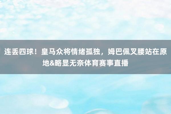 连丢四球！皇马众将情绪孤独，姆巴佩叉腰站在原地&略显无奈体育赛事直播