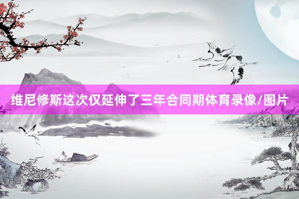 维尼修斯这次仅延伸了三年合同期体育录像/图片