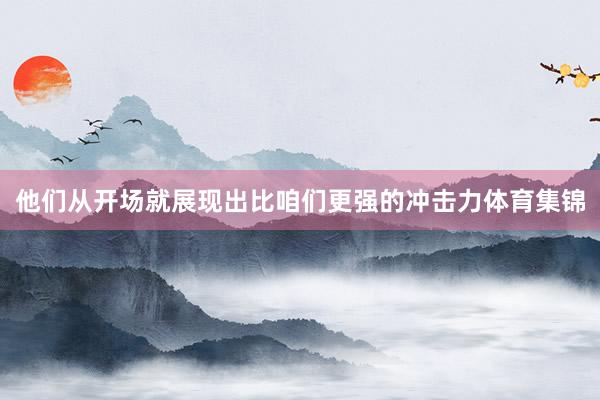 他们从开场就展现出比咱们更强的冲击力体育集锦
