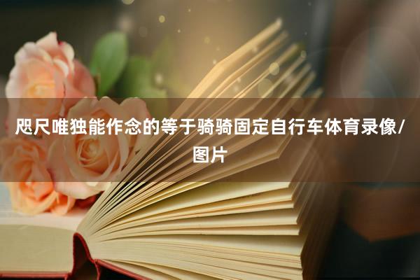 咫尺唯独能作念的等于骑骑固定自行车体育录像/图片