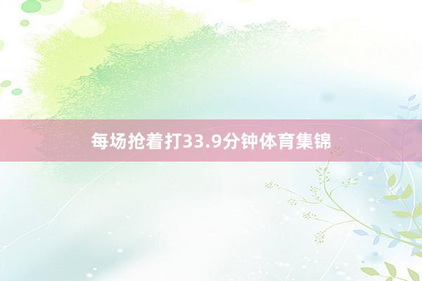 每场抢着打33.9分钟体育集锦