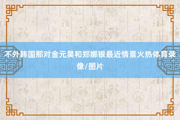 不外韩国那对金元昊和郑娜银最近情景火热体育录像/图片