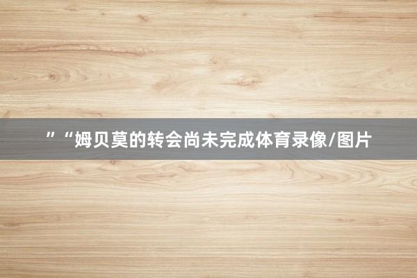 ”“姆贝莫的转会尚未完成体育录像/图片