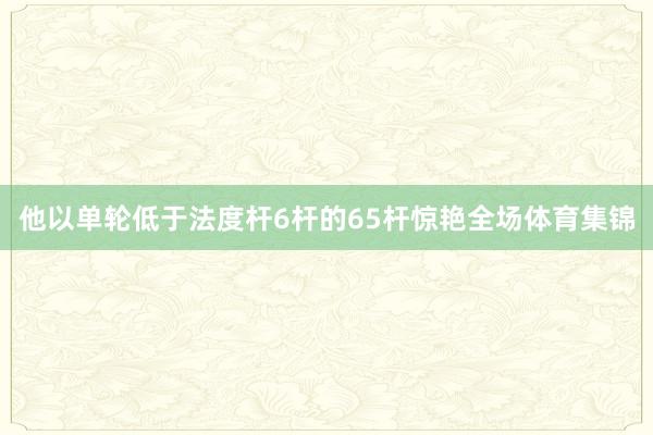 他以单轮低于法度杆6杆的65杆惊艳全场体育集锦