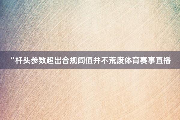“杆头参数超出合规阈值并不荒废体育赛事直播