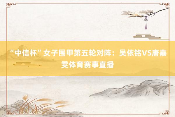 “中信杯”女子围甲第五轮对阵：吴依铭VS唐嘉雯体育赛事直播