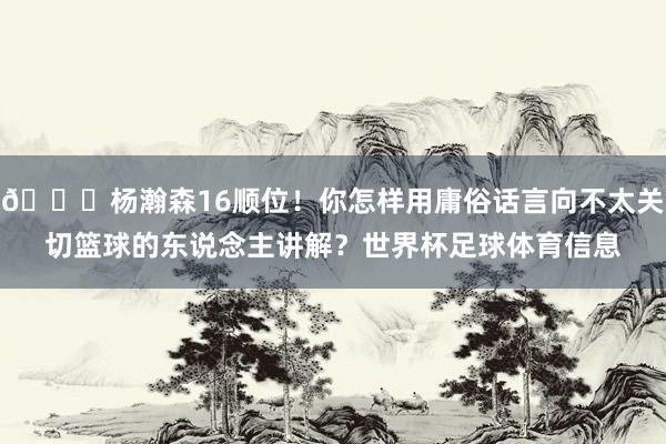 😘杨瀚森16顺位!你怎样用庸俗话言向不太关切篮球的东说念主讲解?世界杯足球体育信息