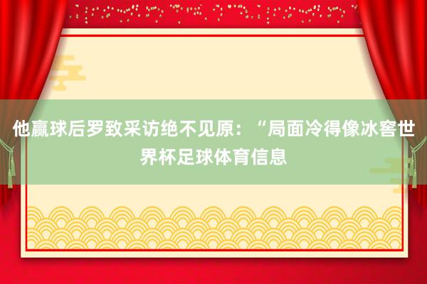 他赢球后罗致采访绝不见原:“局面冷得像冰窖世界杯足球体育信息