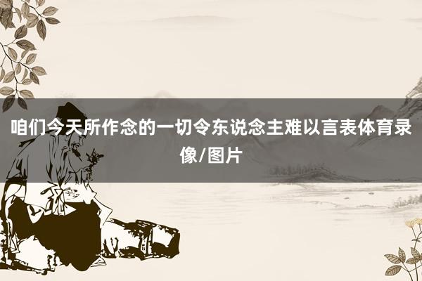 咱们今天所作念的一切令东说念主难以言表体育录像/图片