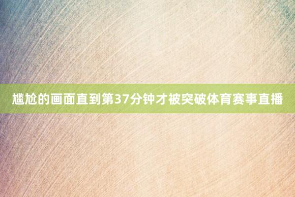 尴尬的画面直到第37分钟才被突破体育赛事直播