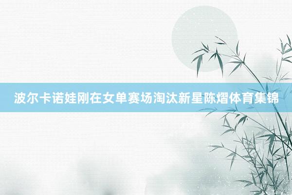 波尔卡诺娃刚在女单赛场淘汰新星陈熠体育集锦