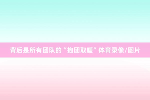 背后是所有团队的“抱团取暖”体育录像/图片