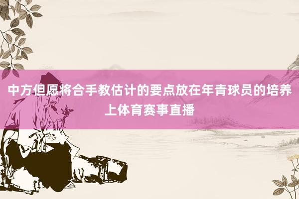 中方但愿将合手教估计的要点放在年青球员的培养上体育赛事直播