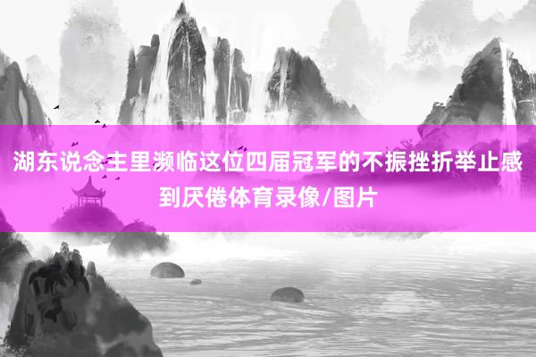 湖东说念主里濒临这位四届冠军的不振挫折举止感到厌倦体育录像/图片
