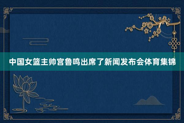 中国女篮主帅宫鲁鸣出席了新闻发布会体育集锦