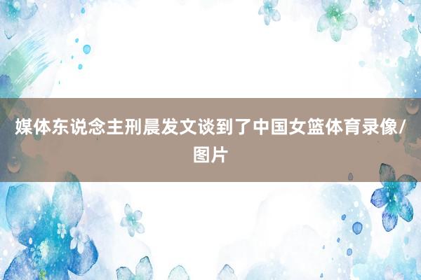 媒体东说念主刑晨发文谈到了中国女篮体育录像/图片