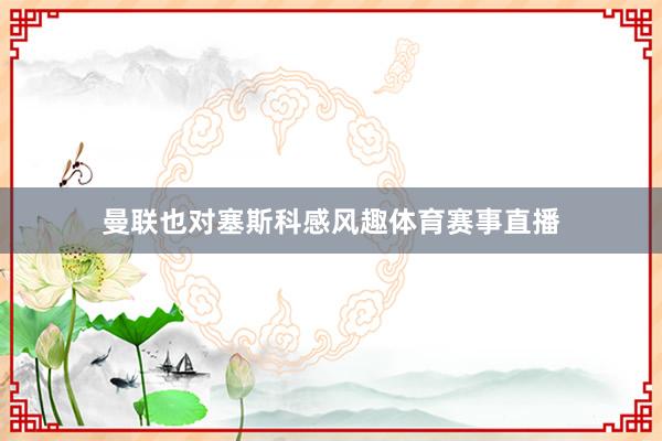 曼联也对塞斯科感风趣体育赛事直播
